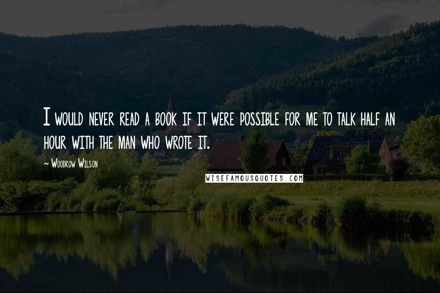 Woodrow Wilson Quotes: I would never read a book if it were possible for me to talk half an hour with the man who wrote it.