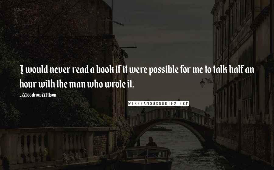 Woodrow Wilson Quotes: I would never read a book if it were possible for me to talk half an hour with the man who wrote it.