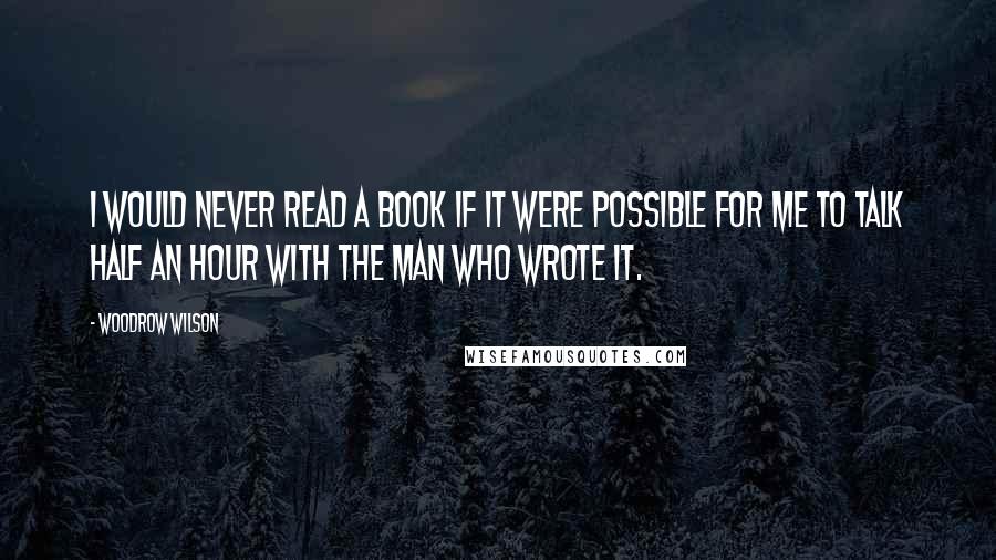 Woodrow Wilson Quotes: I would never read a book if it were possible for me to talk half an hour with the man who wrote it.