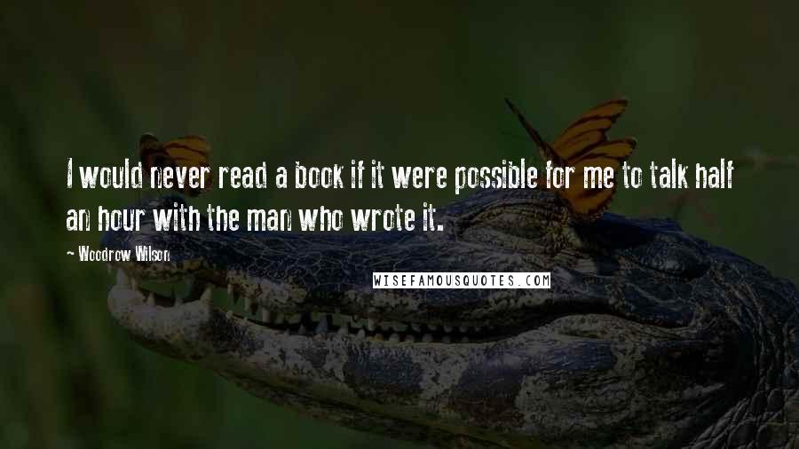 Woodrow Wilson Quotes: I would never read a book if it were possible for me to talk half an hour with the man who wrote it.