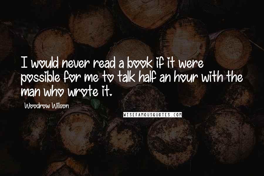 Woodrow Wilson Quotes: I would never read a book if it were possible for me to talk half an hour with the man who wrote it.