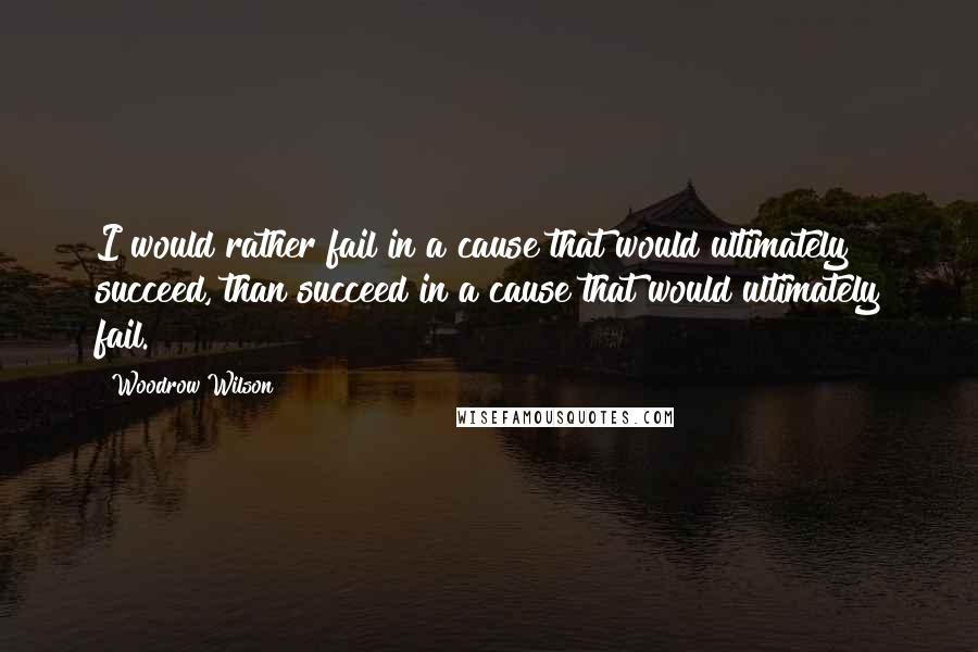 Woodrow Wilson Quotes: I would rather fail in a cause that would ultimately succeed, than succeed in a cause that would ultimately fail.