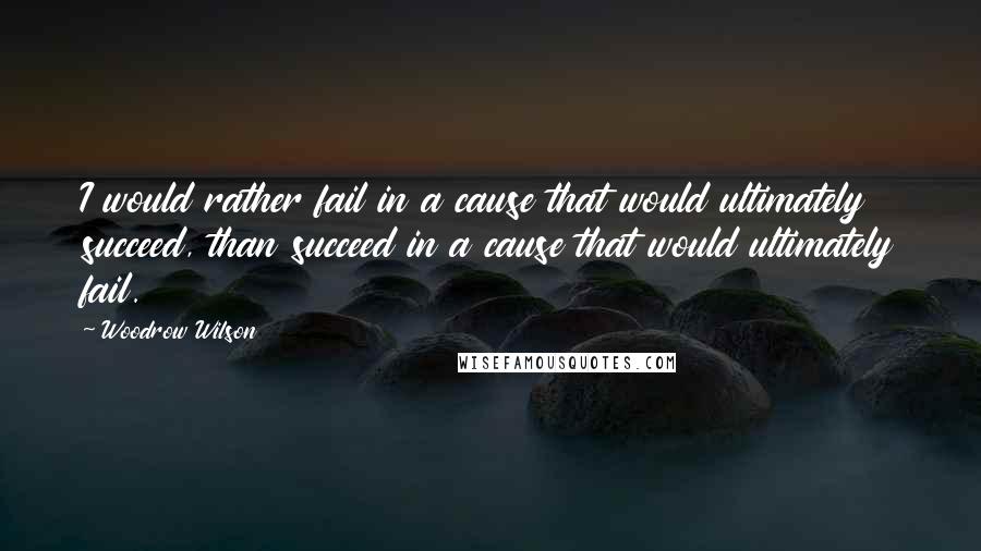 Woodrow Wilson Quotes: I would rather fail in a cause that would ultimately succeed, than succeed in a cause that would ultimately fail.