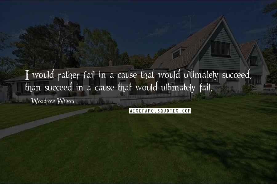 Woodrow Wilson Quotes: I would rather fail in a cause that would ultimately succeed, than succeed in a cause that would ultimately fail.