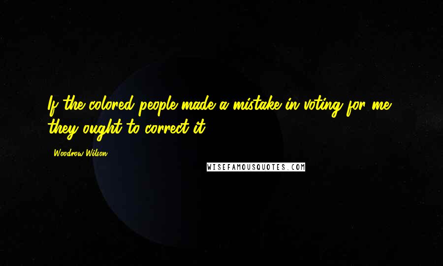 Woodrow Wilson Quotes: If the colored people made a mistake in voting for me, they ought to correct it.