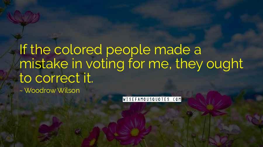 Woodrow Wilson Quotes: If the colored people made a mistake in voting for me, they ought to correct it.