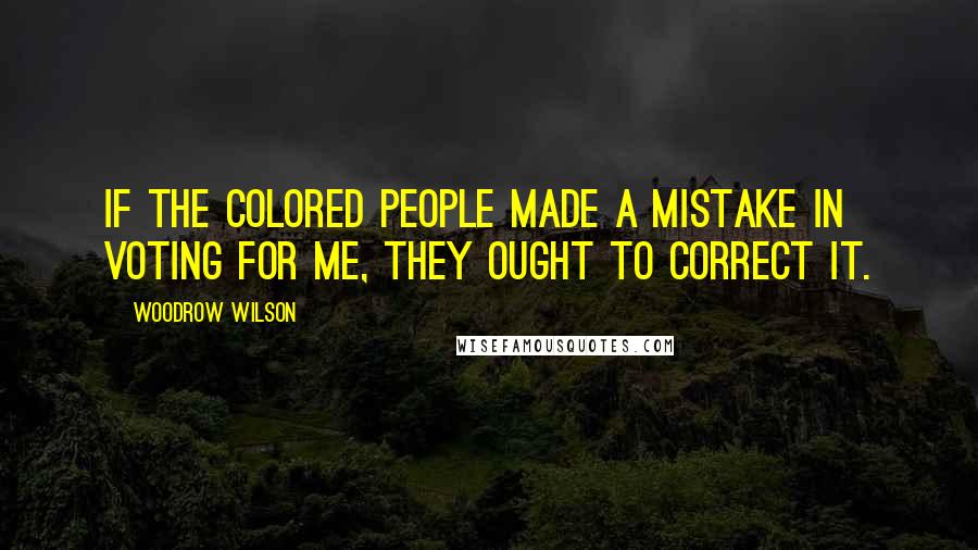 Woodrow Wilson Quotes: If the colored people made a mistake in voting for me, they ought to correct it.