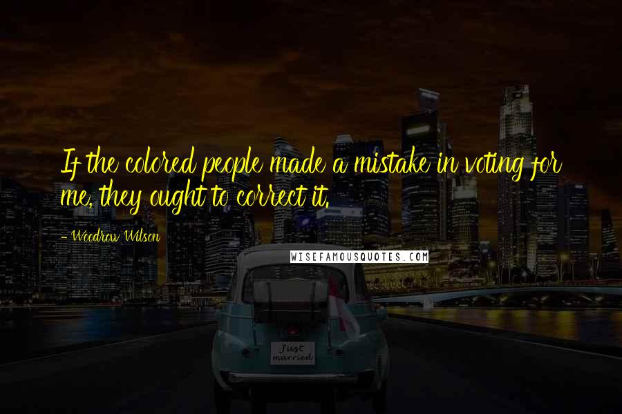 Woodrow Wilson Quotes: If the colored people made a mistake in voting for me, they ought to correct it.