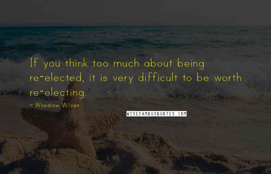 Woodrow Wilson Quotes: If you think too much about being re-elected, it is very difficult to be worth re-electing.