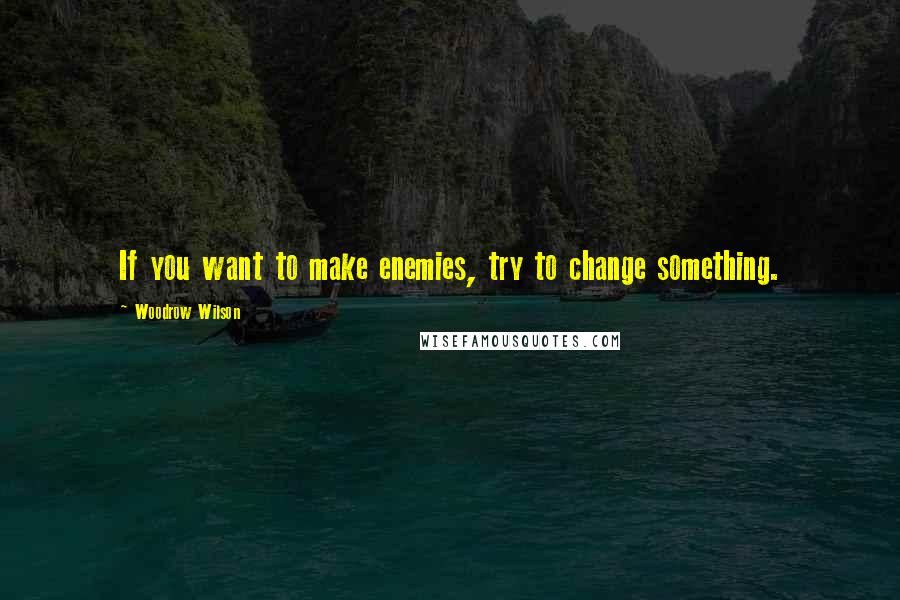 Woodrow Wilson Quotes: If you want to make enemies, try to change something.