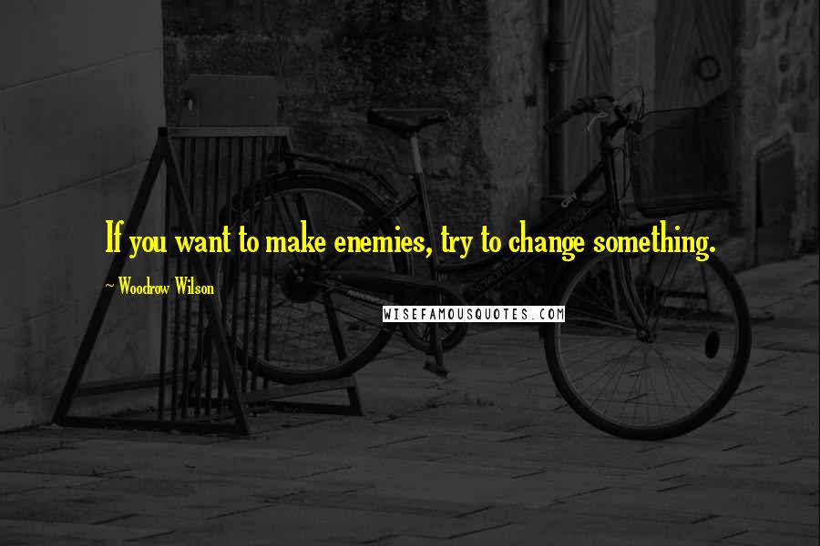 Woodrow Wilson Quotes: If you want to make enemies, try to change something.