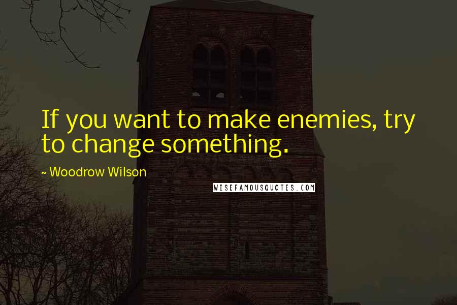 Woodrow Wilson Quotes: If you want to make enemies, try to change something.