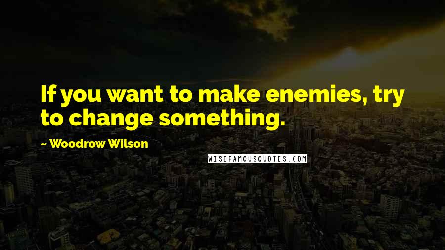 Woodrow Wilson Quotes: If you want to make enemies, try to change something.