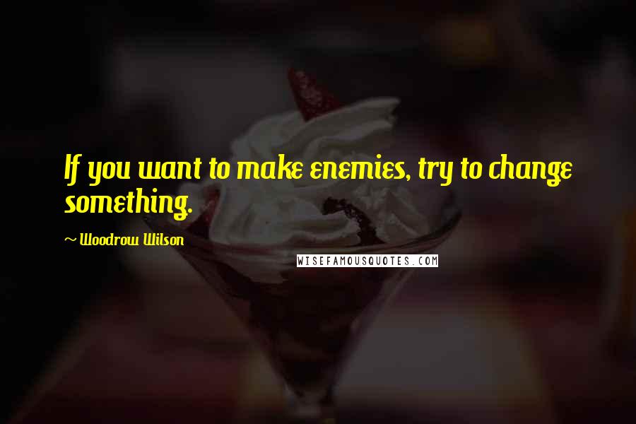 Woodrow Wilson Quotes: If you want to make enemies, try to change something.