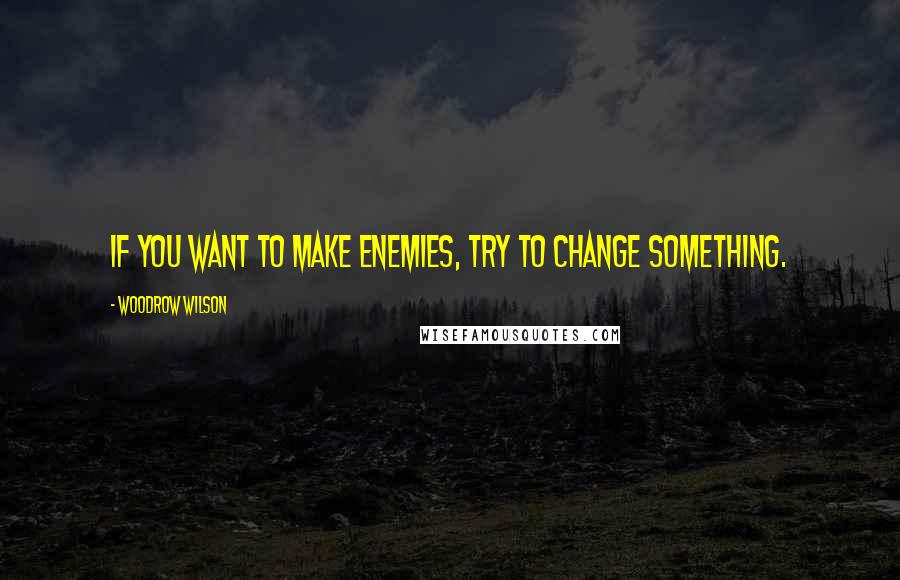 Woodrow Wilson Quotes: If you want to make enemies, try to change something.