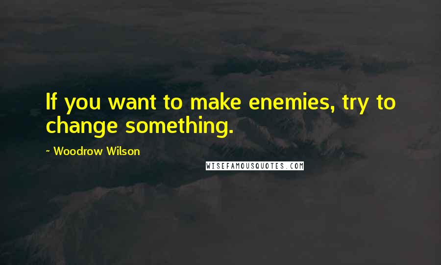 Woodrow Wilson Quotes: If you want to make enemies, try to change something.