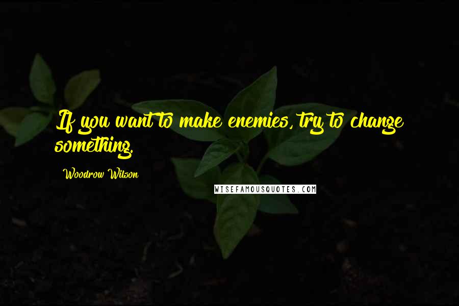 Woodrow Wilson Quotes: If you want to make enemies, try to change something.