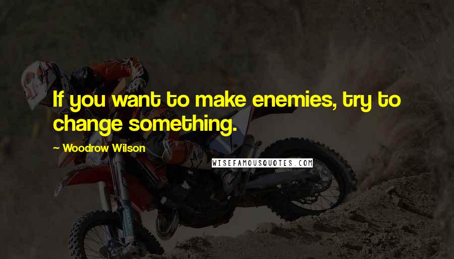 Woodrow Wilson Quotes: If you want to make enemies, try to change something.