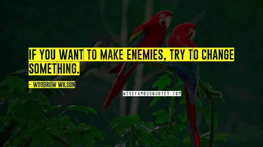 Woodrow Wilson Quotes: If you want to make enemies, try to change something.