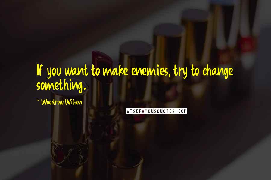 Woodrow Wilson Quotes: If you want to make enemies, try to change something.