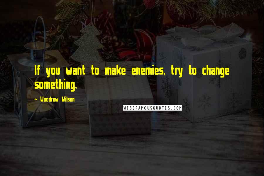 Woodrow Wilson Quotes: If you want to make enemies, try to change something.