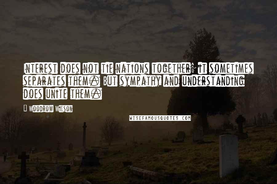 Woodrow Wilson Quotes: Interest does not tie nations together; it sometimes separates them. But sympathy and understanding does unite them.