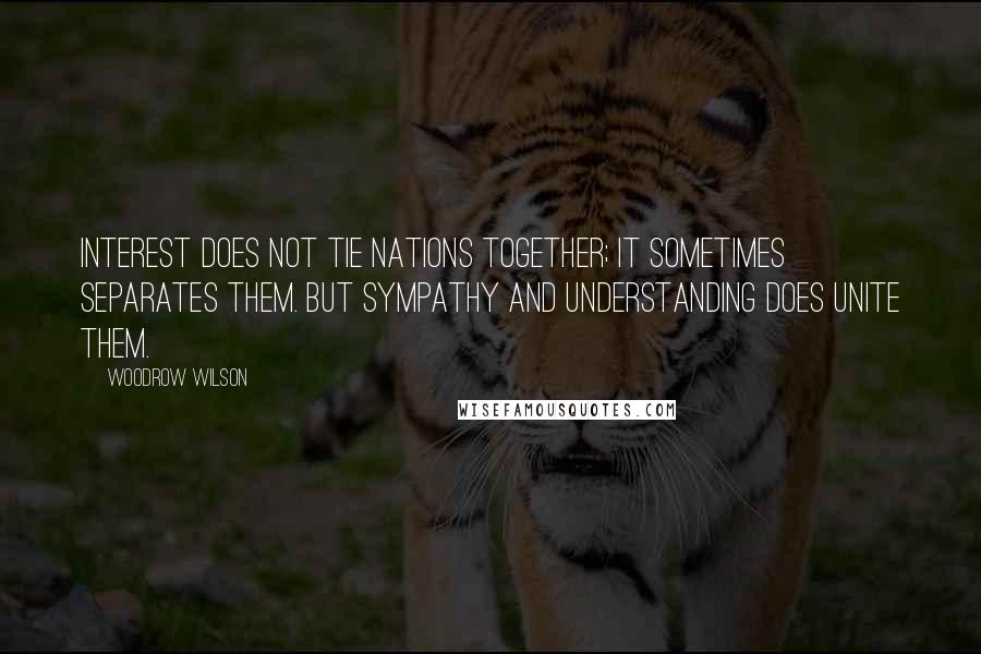 Woodrow Wilson Quotes: Interest does not tie nations together; it sometimes separates them. But sympathy and understanding does unite them.