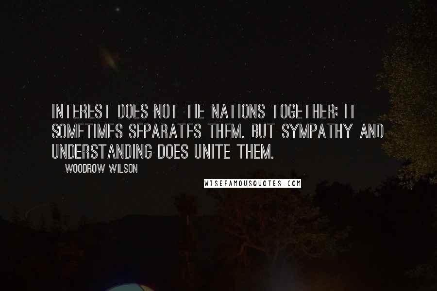 Woodrow Wilson Quotes: Interest does not tie nations together; it sometimes separates them. But sympathy and understanding does unite them.
