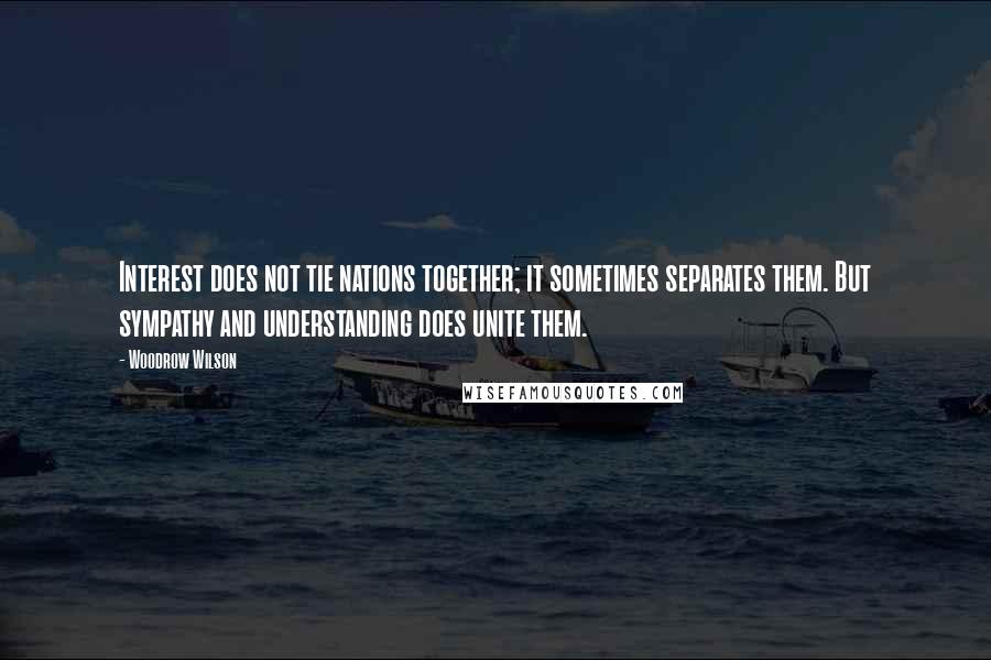 Woodrow Wilson Quotes: Interest does not tie nations together; it sometimes separates them. But sympathy and understanding does unite them.