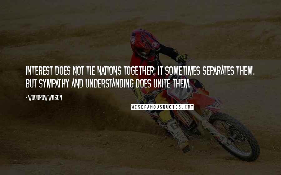 Woodrow Wilson Quotes: Interest does not tie nations together; it sometimes separates them. But sympathy and understanding does unite them.