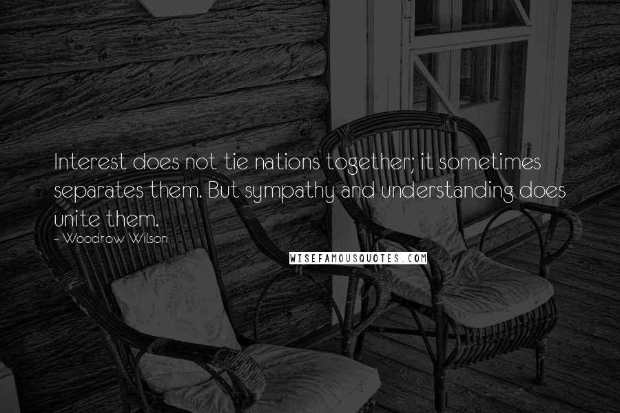 Woodrow Wilson Quotes: Interest does not tie nations together; it sometimes separates them. But sympathy and understanding does unite them.