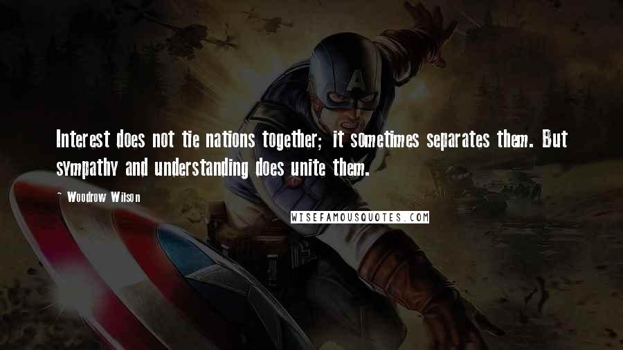 Woodrow Wilson Quotes: Interest does not tie nations together; it sometimes separates them. But sympathy and understanding does unite them.