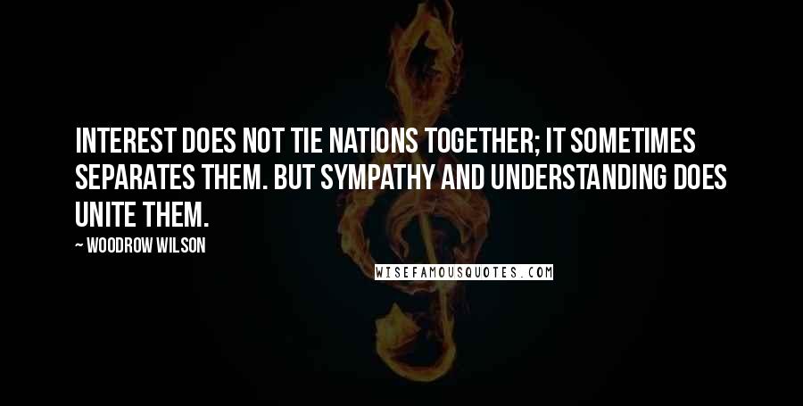 Woodrow Wilson Quotes: Interest does not tie nations together; it sometimes separates them. But sympathy and understanding does unite them.