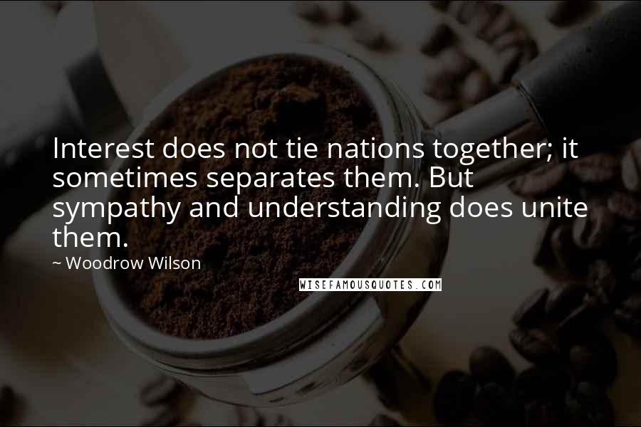 Woodrow Wilson Quotes: Interest does not tie nations together; it sometimes separates them. But sympathy and understanding does unite them.