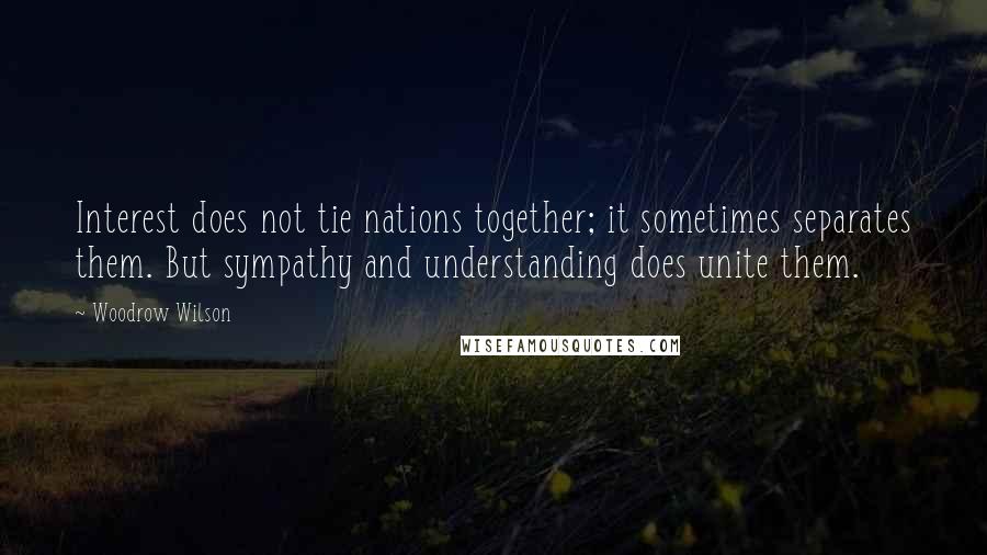 Woodrow Wilson Quotes: Interest does not tie nations together; it sometimes separates them. But sympathy and understanding does unite them.