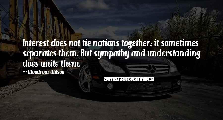 Woodrow Wilson Quotes: Interest does not tie nations together; it sometimes separates them. But sympathy and understanding does unite them.