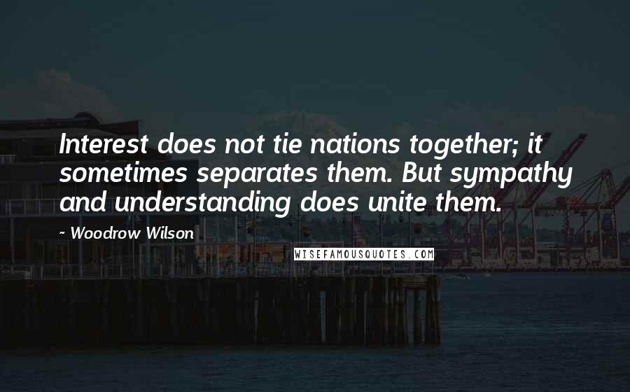 Woodrow Wilson Quotes: Interest does not tie nations together; it sometimes separates them. But sympathy and understanding does unite them.