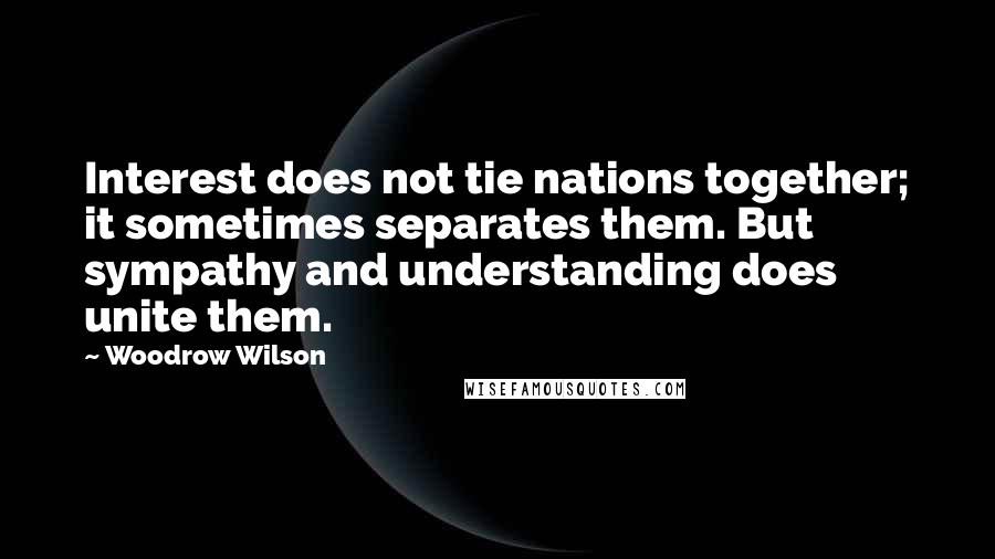 Woodrow Wilson Quotes: Interest does not tie nations together; it sometimes separates them. But sympathy and understanding does unite them.