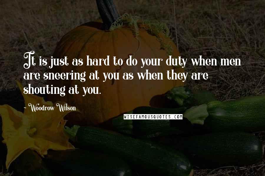 Woodrow Wilson Quotes: It is just as hard to do your duty when men are sneering at you as when they are shouting at you.