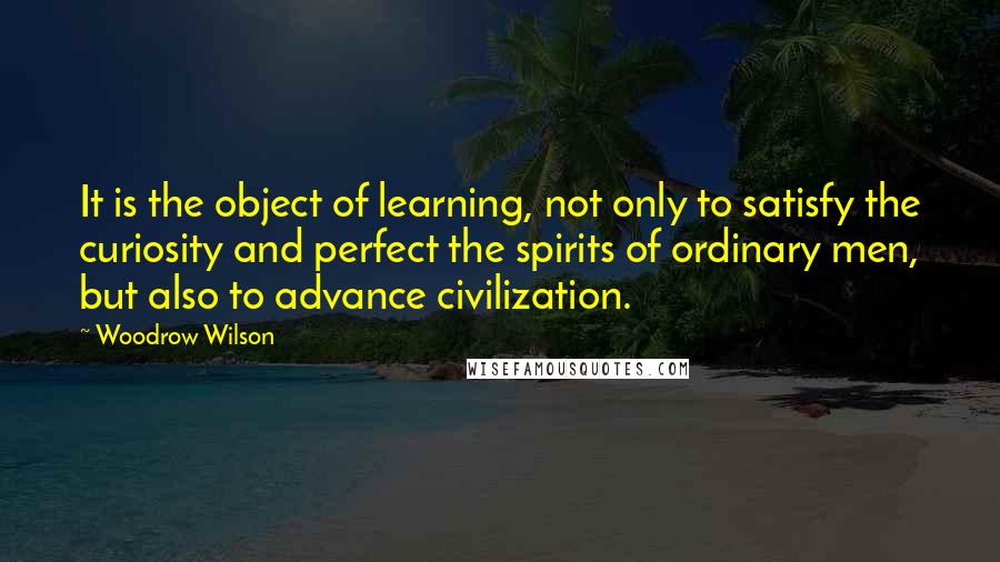 Woodrow Wilson Quotes: It is the object of learning, not only to satisfy the curiosity and perfect the spirits of ordinary men, but also to advance civilization.