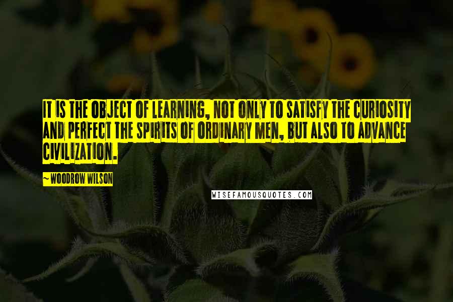 Woodrow Wilson Quotes: It is the object of learning, not only to satisfy the curiosity and perfect the spirits of ordinary men, but also to advance civilization.