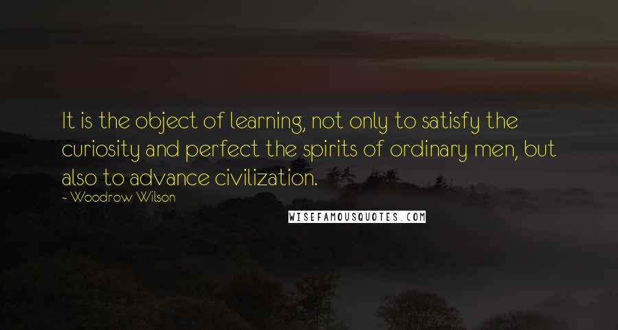 Woodrow Wilson Quotes: It is the object of learning, not only to satisfy the curiosity and perfect the spirits of ordinary men, but also to advance civilization.