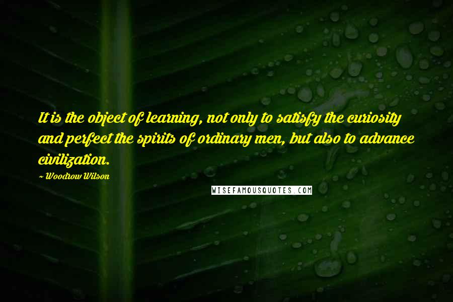 Woodrow Wilson Quotes: It is the object of learning, not only to satisfy the curiosity and perfect the spirits of ordinary men, but also to advance civilization.