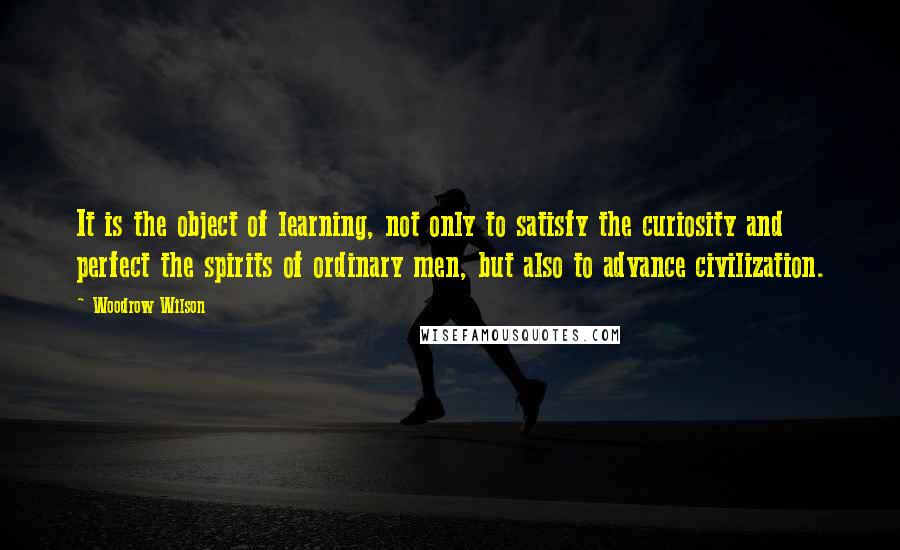 Woodrow Wilson Quotes: It is the object of learning, not only to satisfy the curiosity and perfect the spirits of ordinary men, but also to advance civilization.