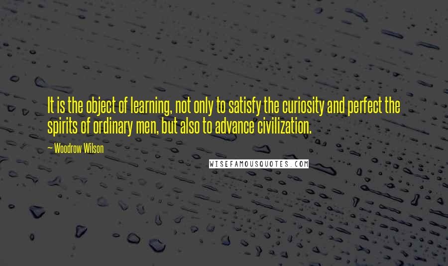 Woodrow Wilson Quotes: It is the object of learning, not only to satisfy the curiosity and perfect the spirits of ordinary men, but also to advance civilization.