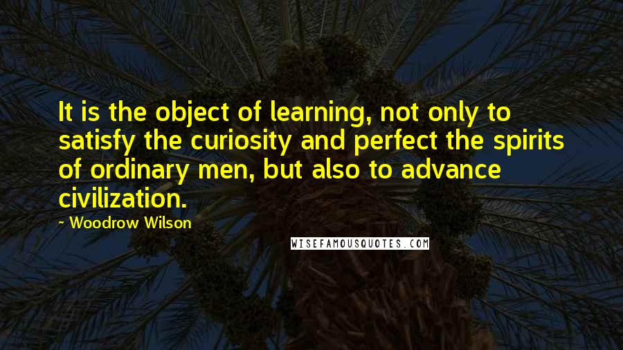 Woodrow Wilson Quotes: It is the object of learning, not only to satisfy the curiosity and perfect the spirits of ordinary men, but also to advance civilization.