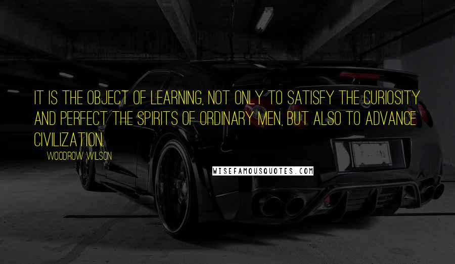 Woodrow Wilson Quotes: It is the object of learning, not only to satisfy the curiosity and perfect the spirits of ordinary men, but also to advance civilization.