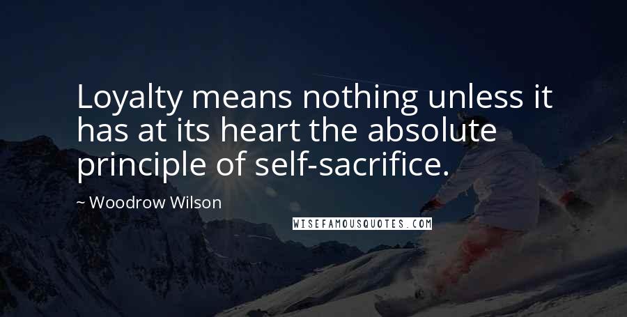 Woodrow Wilson Quotes: Loyalty means nothing unless it has at its heart the absolute principle of self-sacrifice.