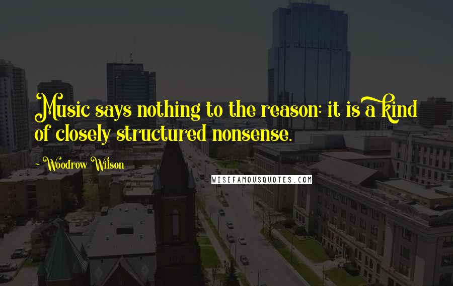 Woodrow Wilson Quotes: Music says nothing to the reason: it is a kind of closely structured nonsense.