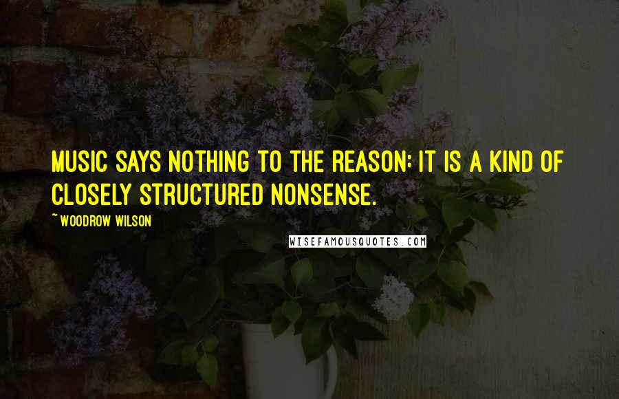 Woodrow Wilson Quotes: Music says nothing to the reason: it is a kind of closely structured nonsense.